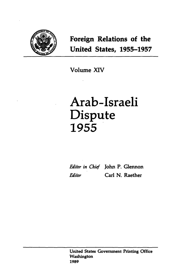 handle is hein.forrel/frusdz0015 and id is 1 raw text is: Foreign Relations of the
United States, 1955-1957
Volume XIV
Arab-Israeli
Dispute
1955
Editor in Chief John P. Glennon
Editor     Carl N. Raether

United States Government Printing Office
Washington
1989


