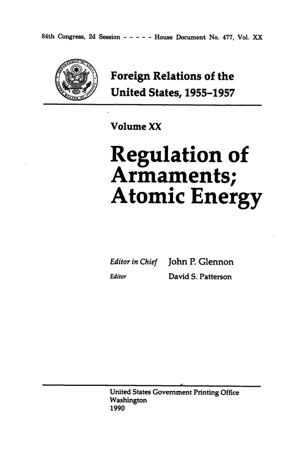 handle is hein.forrel/frusdz0021 and id is 1 raw text is: 84th Congress, 2d Session -----    House Document No. 477, Vol. XX

Foreign Relations of the
*United States, 1955-1957

Volume XX
Regulation of
Armaments;
Atomic Energy

Editor in Chief
Editor

John P. Glennon
David S. Patterson

United States Government Printing Office
Washington
1990


