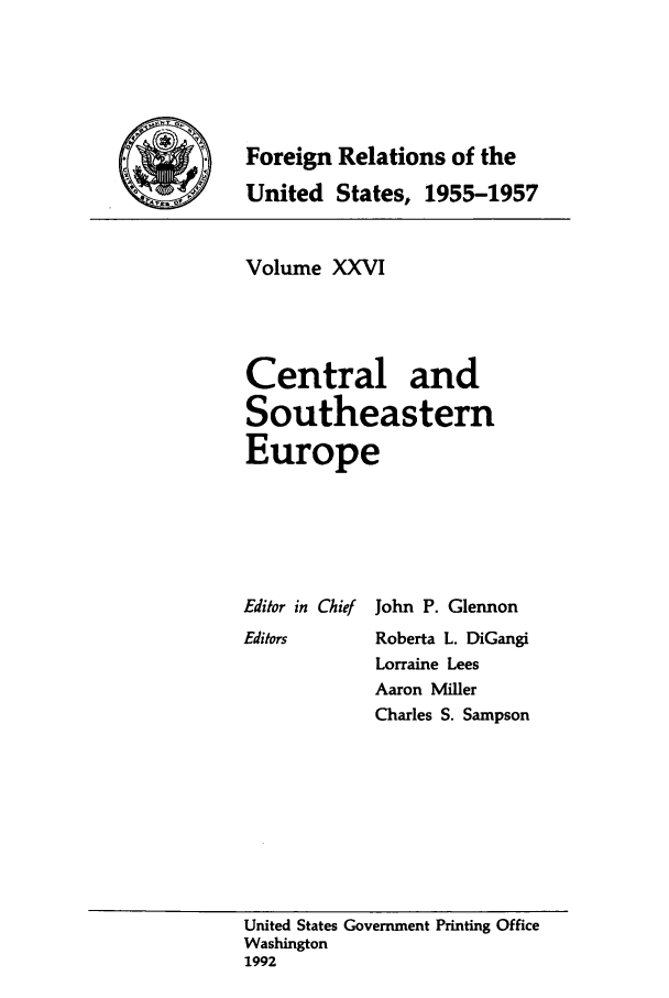 handle is hein.forrel/frusdz0028 and id is 1 raw text is: Foreign Relations of the
United States, 1955-1957
Volume XXVI
Central and
Southeastern
Europe

Editor in Chief
Editors

John P. Glennon
Roberta L. DiGangi
Lorraine Lees
Aaron Miller
Charles S. Sampson

United States Government Printing Office
Washington
1992


