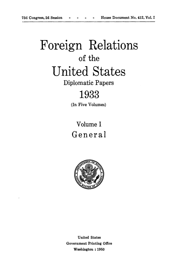 handle is hein.forrel/frusfr0001 and id is 1 raw text is: 73d Congress, 2d Session  -   .   .    .   House Document No. 412, Vol. I

Foreign Relations
of the
United States
Diplomatic Papers
1933
(In Five Volumes)
Volume I
General

United States
Government Printing Office
Washington : 1950



