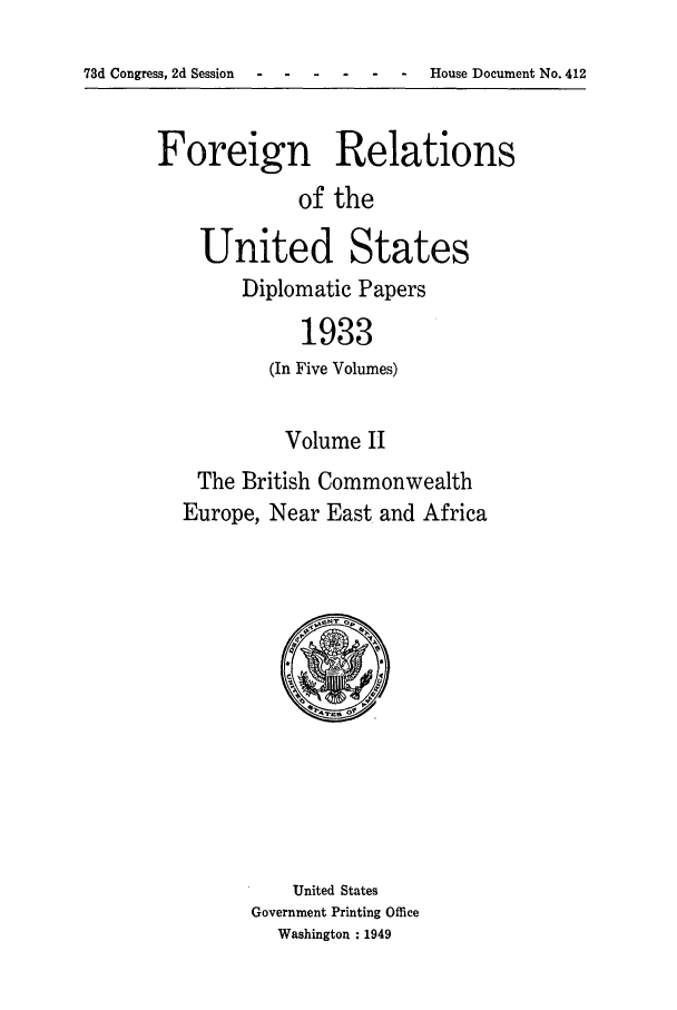 handle is hein.forrel/frusfr0002 and id is 1 raw text is: 73d Congress, 2d Session - ----          -      House Document No. 412

Foreign Relations
of the
United States
Diplomatic Papers
1933
(In Five Volumes)
Volume II
The British Commonwealth
Europe, Near East and Africa

United States
Government Printing Office
Washington : 1949


