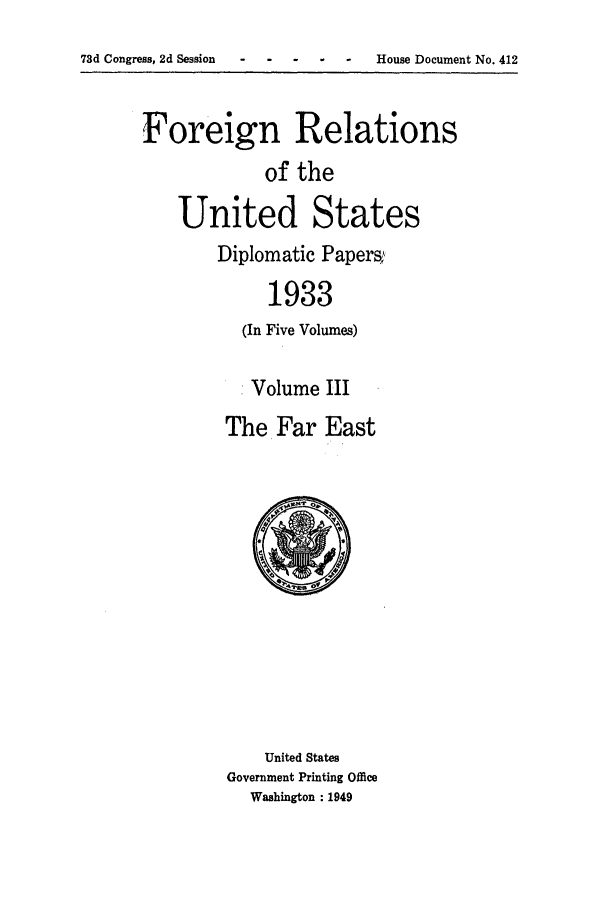 handle is hein.forrel/frusfr0003 and id is 1 raw text is: 73d Congress, 2d Session-  ---          - -      House Document No. 412

Foreign Relations
of the
United States
Diplomatic Papers,;,
1933
(In Five Volumes)

Volume III
The Far East

United States
Government Printing Office
Washington : 1949


