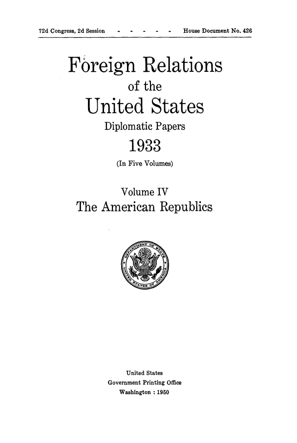handle is hein.forrel/frusfr0004 and id is 1 raw text is: 72d Congress, 2d Session-   ---         -   -    House Document No. 426

Foreign Relations
of the
United States

Diplomatic Papers
1933
(In Five Volumes)

Volume IV
The American Republics

United States
Government Printing Office
Washington : 1950


