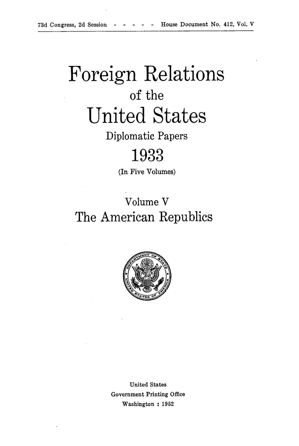 handle is hein.forrel/frusfr0005 and id is 1 raw text is: 73d Congress, 2d Session                 House Document No. 412, Vol. V

Foreign Relations
of the
United States

Diplomatic Papers
1933
(In Five Volumes)

Volume V
The American Republics

United States
Government Printing Office
Washington : 1952


