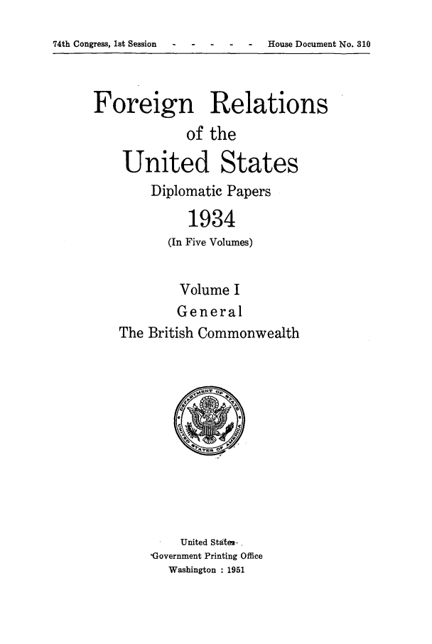 handle is hein.forrel/frusfr0007 and id is 1 raw text is: 74th Congress, let Session                      House Document No. 310

Foreign Relations
of the
United States
Diplomatic Papers
1934
(In Five Volumes)

Volume I
General
The British Commonwealth

United States- ,
'Government Printing Office
Washington : 1951

74th Congress, 1st Session

House Document No. 310


