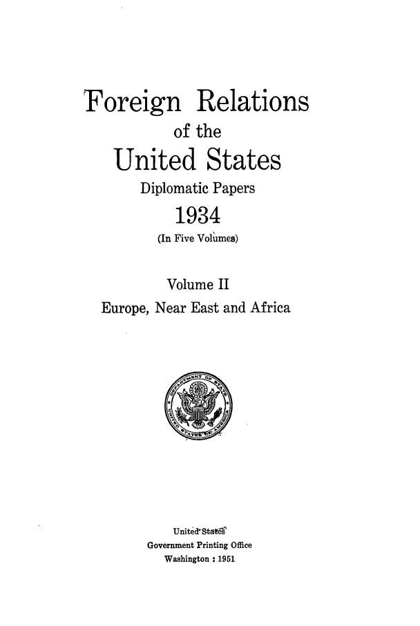 handle is hein.forrel/frusfr0008 and id is 1 raw text is: Foreign Relations
of the
United States
Diplomatic Papers
1934
(In Five Volumes)
Volume II
Europe, Near East and Africa

United-StateT
Government Printing Office
Washington : 1951


