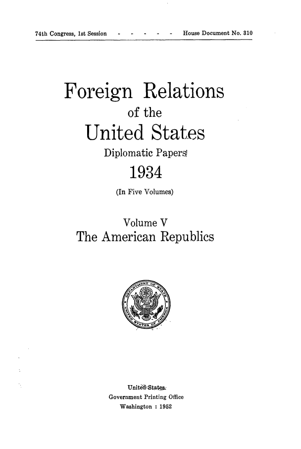 handle is hein.forrel/frusfr0011 and id is 1 raw text is: 74th Congress, 1st Session                   -    House Document No. 810

Foreign Relations
of the
United States
Diplomatic Papers
1934
(In Five Volumes)
Volume V
The American Republics

Unit~il-Stak&
Government Printing Office
Washington : 1952

74th Congress, 1st Session

-  House Document No. 310


