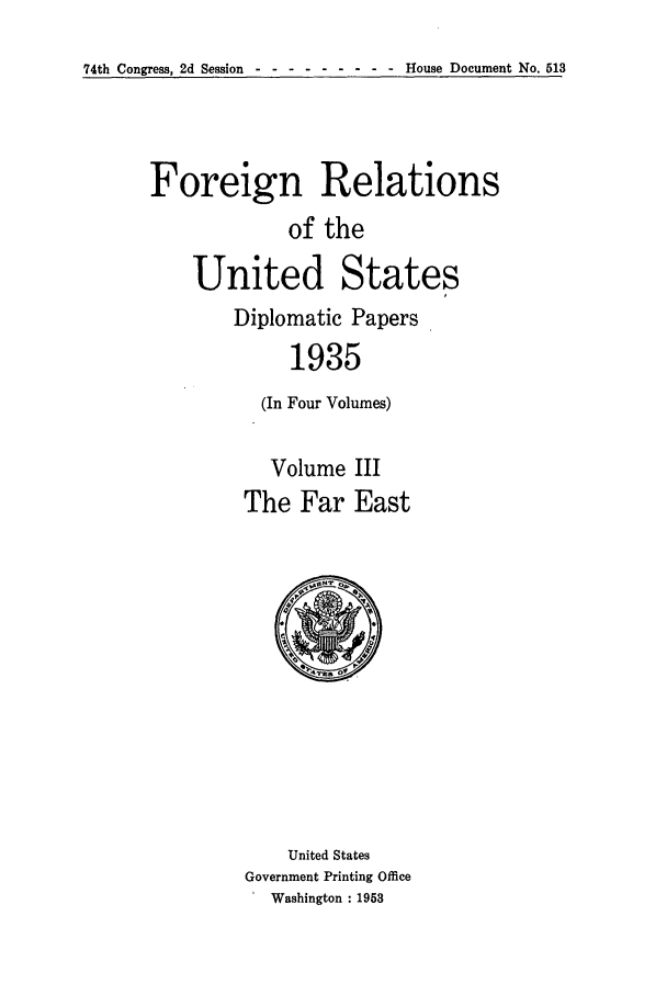 handle is hein.forrel/frusfr0014 and id is 1 raw text is: 74th Congress, 2d Session - --------   House Document No. 513

Foreign Relations
of the
United States
Diplomatic Papers
1935
(In Four Volumes)

Volume III
The Far East

United States
Government Printing Office
Washington : 1953


