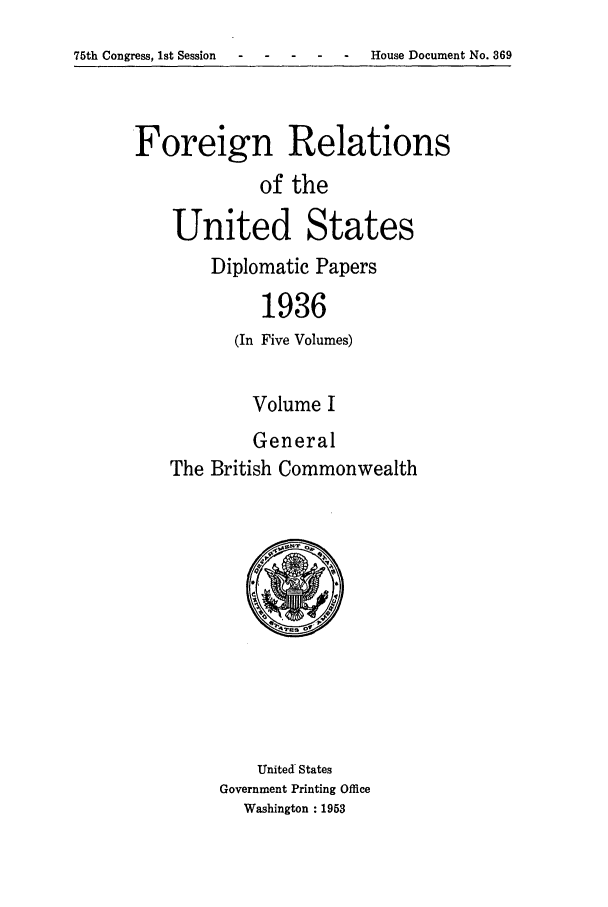 handle is hein.forrel/frusfr0016 and id is 1 raw text is: 75th Congress, 1st Session -----               House Document No. 369

Foreign Relations
of the
United States
Diplomatic Papers
1936
(In Five Volumes)

Volume I
General
The British Commonwealth

United States
Government Printing Office
Washington : 1953


