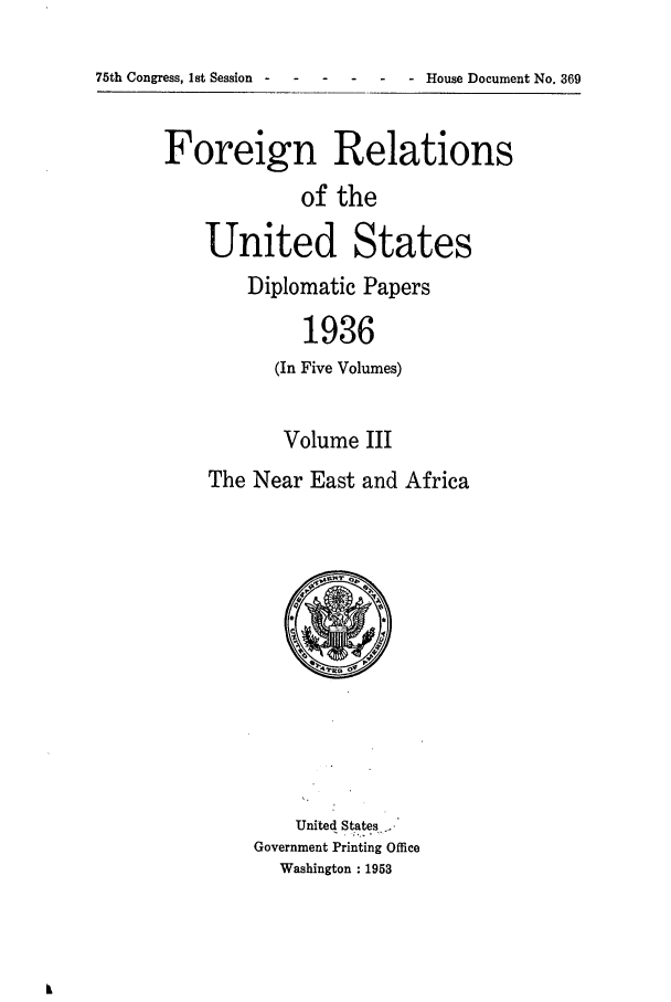 handle is hein.forrel/frusfr0018 and id is 1 raw text is: 75th Congress, 1st Session-   -    - ---        House Document No. 369

Foreign Relations
of the
United States

Diplomatic Papers
1936
(In Five Volumes)

Volume III
The Near East and Africa

United States-,
Government Printing Office
Washington : 1953


