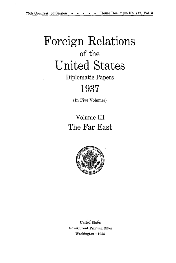 handle is hein.forrel/frusfr0023 and id is 1 raw text is: 75th Congress, 3d Session -----        House Document No. 717, Vol. 3

Foreign Relations
of the
United States
Diplomatic Papers
1937
(In Five Volumes)
Volume III
The Far East

United States
Government Printing Office
Washington : 1954


