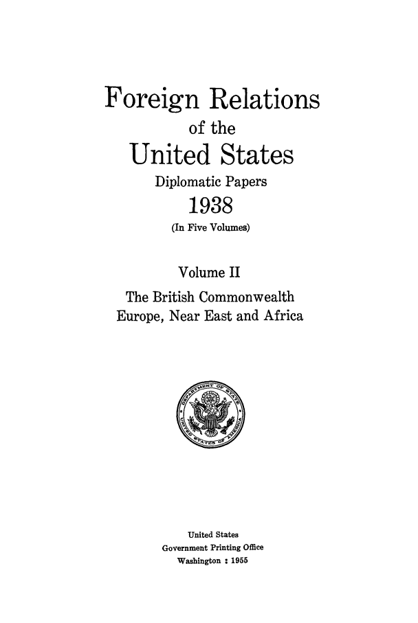 handle is hein.forrel/frusfr0027 and id is 1 raw text is: Foreign Relations
of the
United States
Diplomatic Papers
1938
(In Five Volumes)
Volume II
The British Commonwealth
Europe, Near East and Africa

United States
Government Printing Office
Washington : 1955


