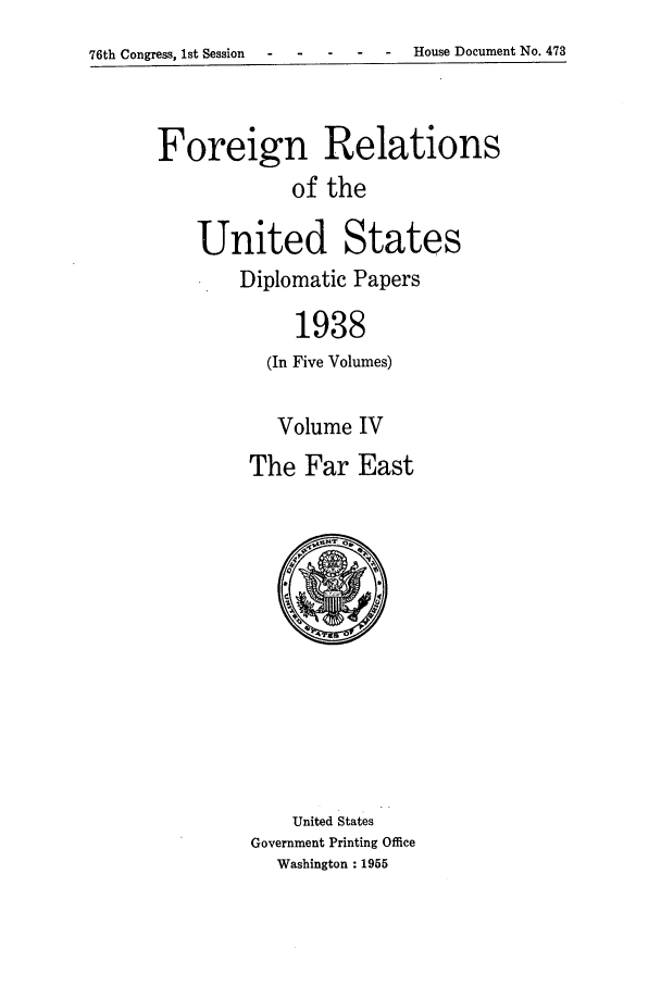 handle is hein.forrel/frusfr0029 and id is 1 raw text is: 76th Congress, 1st Session  -House Document No. 473

Foreign Relations
of the
United States
Diplomatic Papers
1938
(In Five Volumes)

Volume IV
The Far East

United States
Government Printing Office
Washington : 1955


