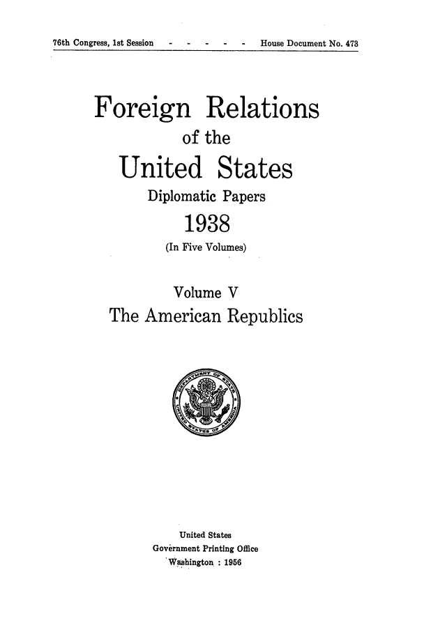 handle is hein.forrel/frusfr0030 and id is 1 raw text is: 76th Congress, 1st Session-     -   - --        House Document No. 473

Foreign Relations
of the
United States

Diplomatic Papers
1938
(In Five Volumes)

Volume V
The American Republics

United States
Government Printing Office
'Washington : 1956


