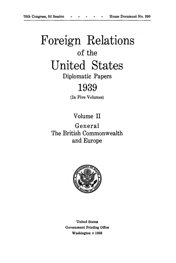 handle is hein.forrel/frusfr0032 and id is 1 raw text is: 76th Congress, 3d Session    -   -

Foreign Relations
of the

United States
Diplomatic Papers
1939
(In Five Volumes)
Volume II
General
The British Commonwealth
and Europe

United States
Government Printing Office
Washington 1 1956

- House Document No. 990


