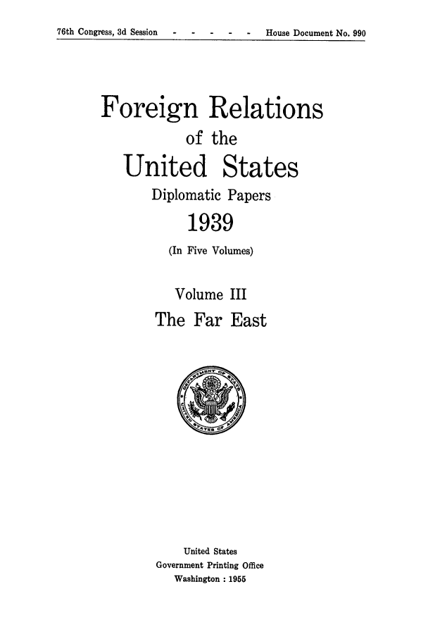 handle is hein.forrel/frusfr0033 and id is 1 raw text is: 76th Congress, 3d Session-    ---           -   -    House Document No. 990

Foreign Relations
of the
United States
Diplomatic Papers
1939
(In Five Volumes)

Volume
The Far

III
East

United States
Government Printing Office
Washington : 1955


