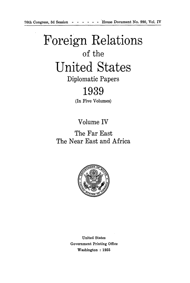 handle is hein.forrel/frusfr0034 and id is 1 raw text is: 76th Congress, 3d Session ------     House Document No. 990, Vol. IV

Foreign Relations
of the
United States
Diplomatic Papers
1939
(In Five Volumes)
Volume IV
The Far East
The Near East and Africa

United States
Government Printing Office
Washington : 1955


