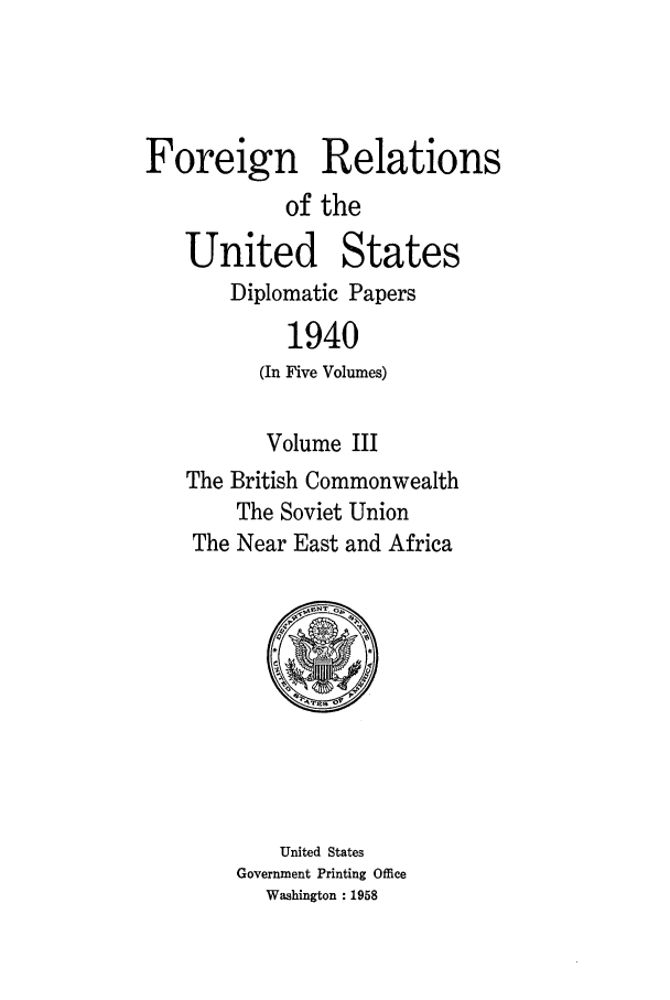 handle is hein.forrel/frusfr0038 and id is 1 raw text is: Foreign Relations
of the
United States
Diplomatic Papers
1940
(In Five Volumes)
Volume III
The British Commonwealth
The Soviet Union
The Near East and Africa

United States
Government Printing Office
Washington : 1958


