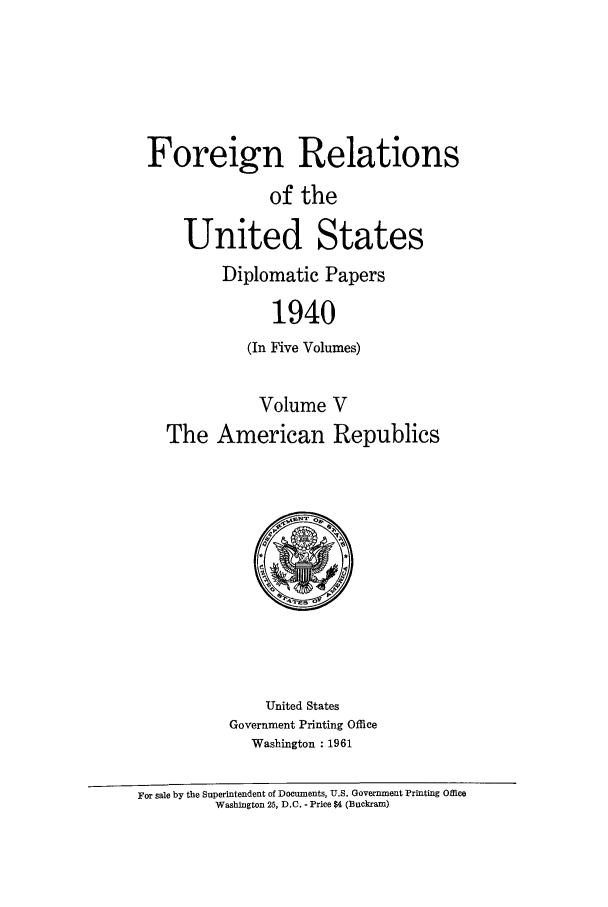 handle is hein.forrel/frusfr0040 and id is 1 raw text is: Foreign Relations
of the
United States
Diplomatic Papers
1940
(In Five Volumes)
Volume V
The American Republics

United States
Government Printing Office
Washington : 1961

For sale by the Superintendent of Documents, U.S. Government Printing Office
Washington 25, D.C. - Price $4 (Buckram)


