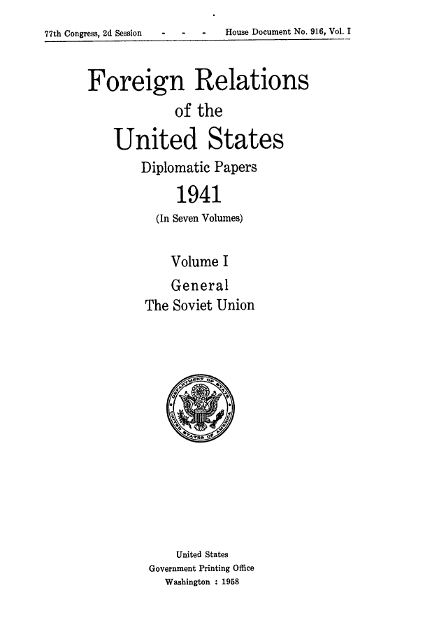 handle is hein.forrel/frusfr0041 and id is 1 raw text is: 77th Congress, 2d Session   -    -    -    House Document No. 916, Vol. I

Foreign Relations
of the
United States

Diplomatic Papers
1941
(In Seven Volumes)
Volume I
General
The Soviet Union

United States
Government Printing Office
Washington : 1958

-  -  -    House Document No. 916, Vol. I

77th Congress, 2d Session


