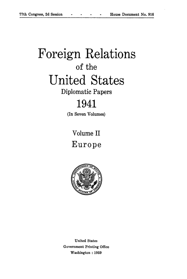 handle is hein.forrel/frusfr0042 and id is 1 raw text is: -     House Document No. 916

Foreign Relations
of the
United States
Diplomatic Papers
1941
(In Seven Volumes)
Volume II
Europe
United States
Government Printing Office
Washington : 1959

77th Congress, 2d Session    -


