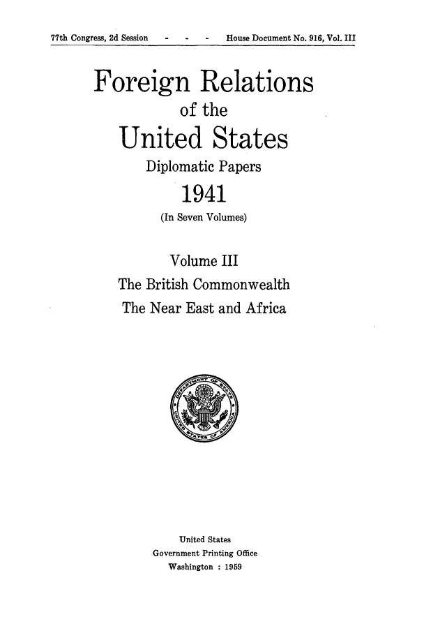 handle is hein.forrel/frusfr0043 and id is 1 raw text is: 77th Congress, 2d Session   -    -    -    House Document No. 916, Vol. III

Foreign Relations
of the
United States
Diplomatic Papers
1941
(In Seven Volumes)
Volume III
The British Commonwealth
The Near East and Africa
United States
Government Printing Office
Washington : 1959


