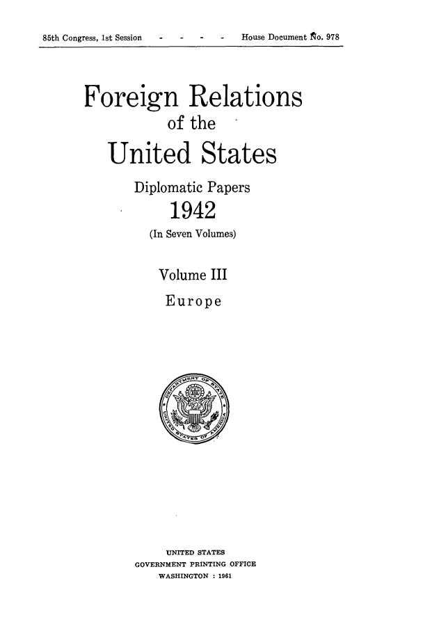handle is hein.forrel/frusfr0050 and id is 1 raw text is: 

85th Congress, 1st Session - - - House Document ~o. 978


Foreign Relations
             of the

    United States

        Diplomatic Papers
             1942
          (In Seven Volumes)


Volume III
Europe


     UNITED STATES
GOVERNMENT PRINTING OFFICE
    WASHINGTON : 1961


House Document to. 978


85th Congress, 1st Session


