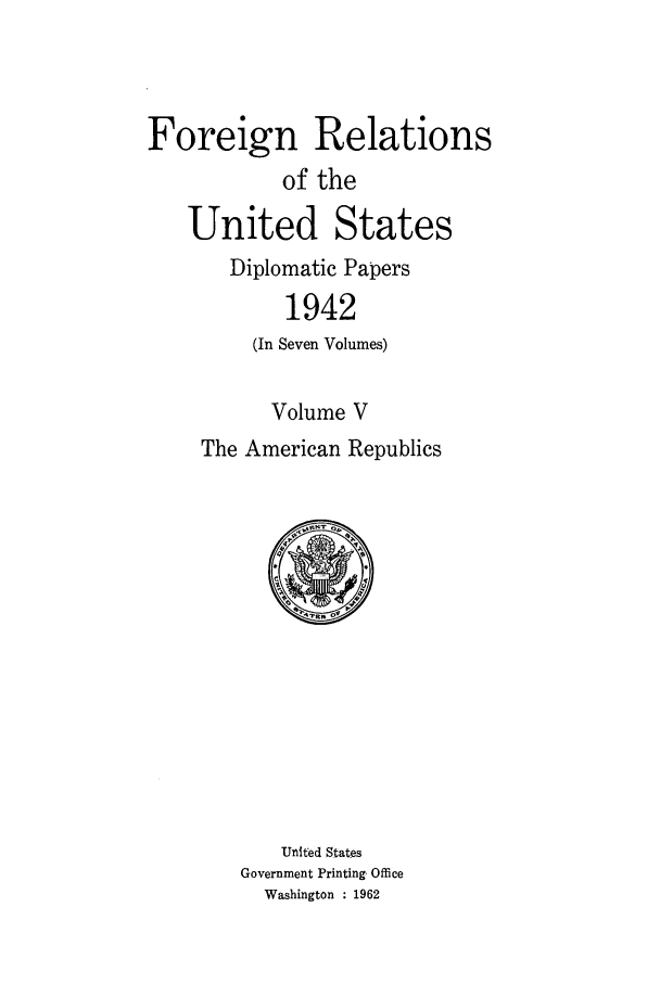 handle is hein.forrel/frusfr0052 and id is 1 raw text is: 



Foreign Relations
            of the
   United States
       Diplomatic Papers
            1942
         (In Seven Volumes)

           Volume V
     The American Republics


    United States
Government Printing, Office
  Washington : 1962


