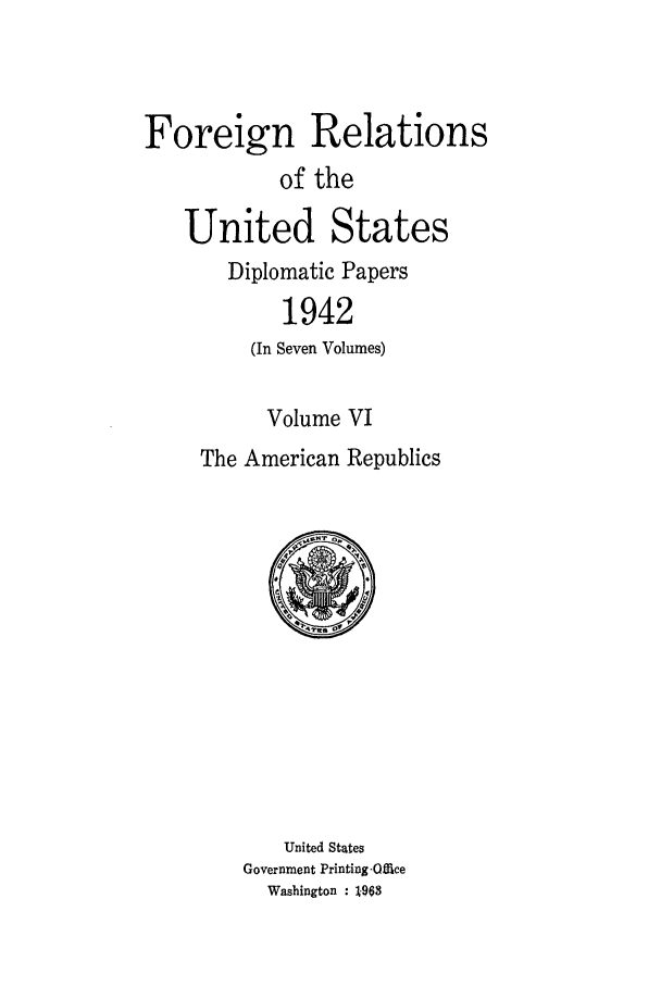 handle is hein.forrel/frusfr0053 and id is 1 raw text is: 



Foreign Relations
            of the

   United States
       Diplomatic Papers
            1942
         (In Seven Volumes)

           Volume VI
     The American Republics


    United States
Government Printing-Office
  Washington : 1-963


