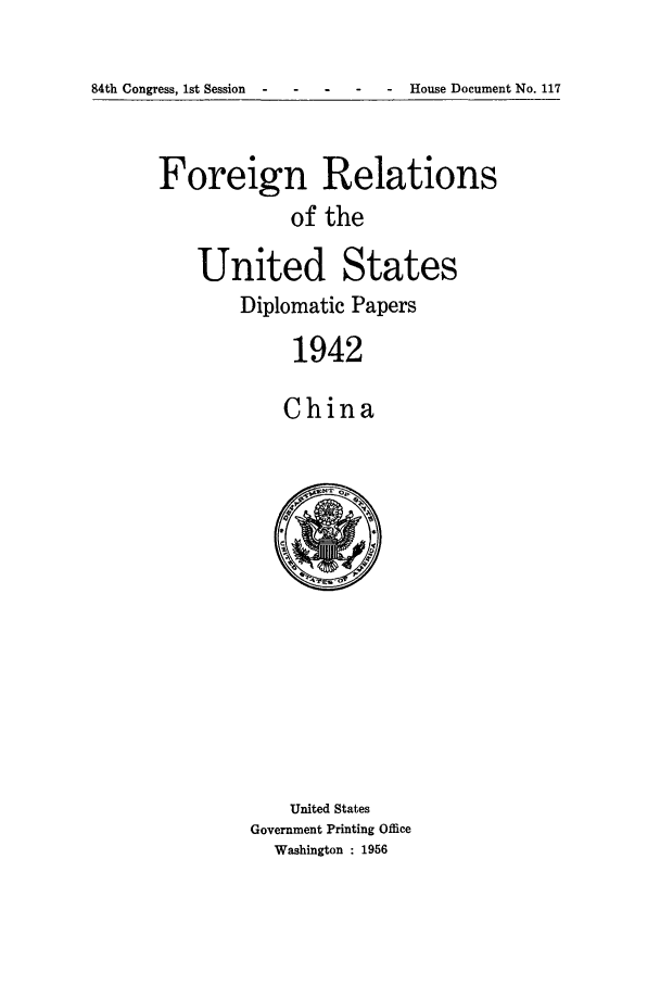 handle is hein.forrel/frusfr0054 and id is 1 raw text is: 

84th Congress, 1st Session - - House Document No. 117


Foreign Relations
            of the

    United States
        Diplomatic Papers
            1942

            China


    United States
Government Printing Office
  Washington : 1956


