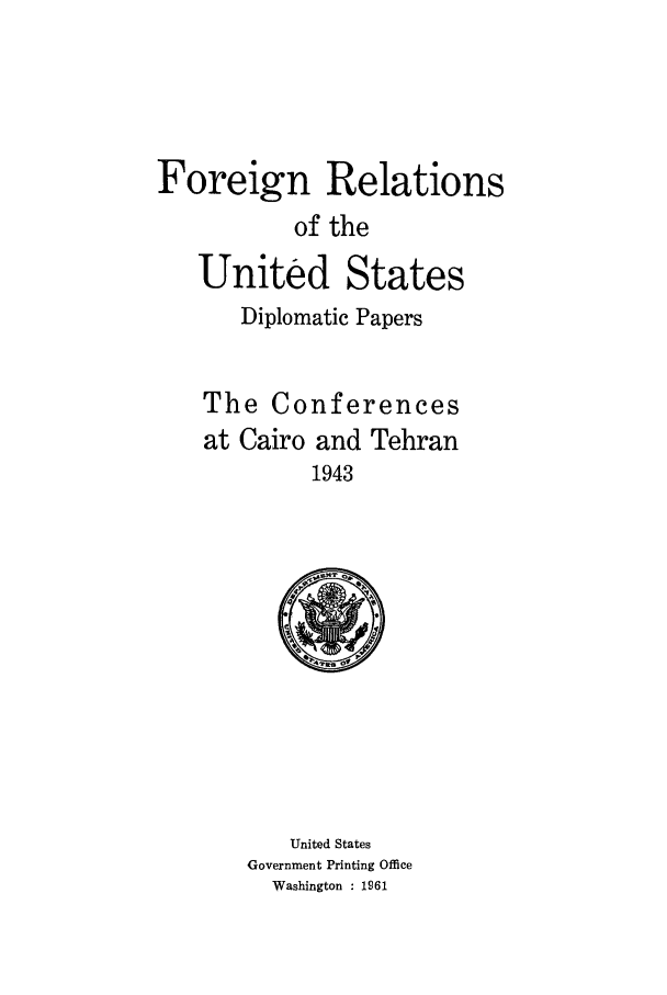 handle is hein.forrel/frusfr0056 and id is 1 raw text is: 




Foreign Relations
           of the
   United States
       Diplomatic Papers


    The Conferences


at Cairo and
         1943


Tehran


   United States
Government Printing Office
  Washington : 1961


