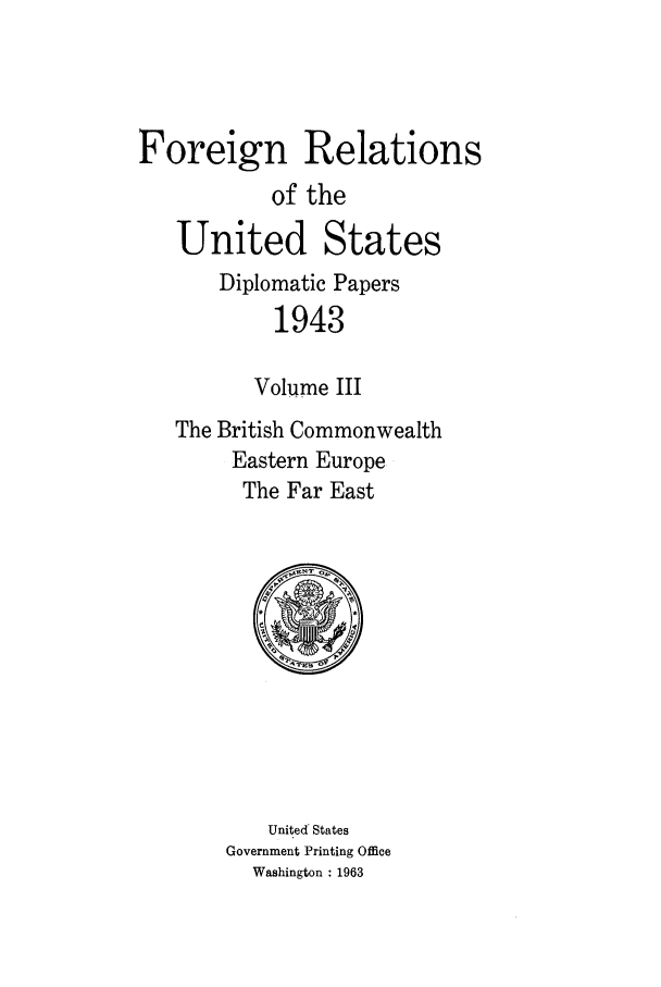 handle is hein.forrel/frusfr0060 and id is 1 raw text is: 



Foreign Relations
           of the
   United States
       Diplomatic Papers
           1943

           Volume III
   The British Commonwealth
        Eastern Europe
        The Far East


    United States
Government Printing Office
  Washington : 1963


