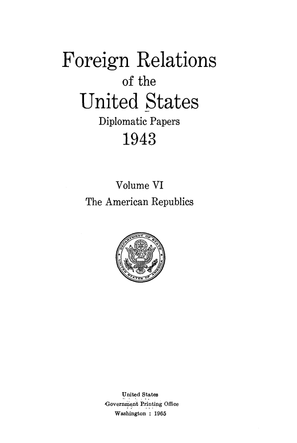 handle is hein.forrel/frusfr0063 and id is 1 raw text is: 



Foreign Relations
           of the
   United States
       Diplomatic Papers
           1943


           Volume VI
    The American Republics


   United States
Governm'e..nt Printing Office
  Washington    1965


