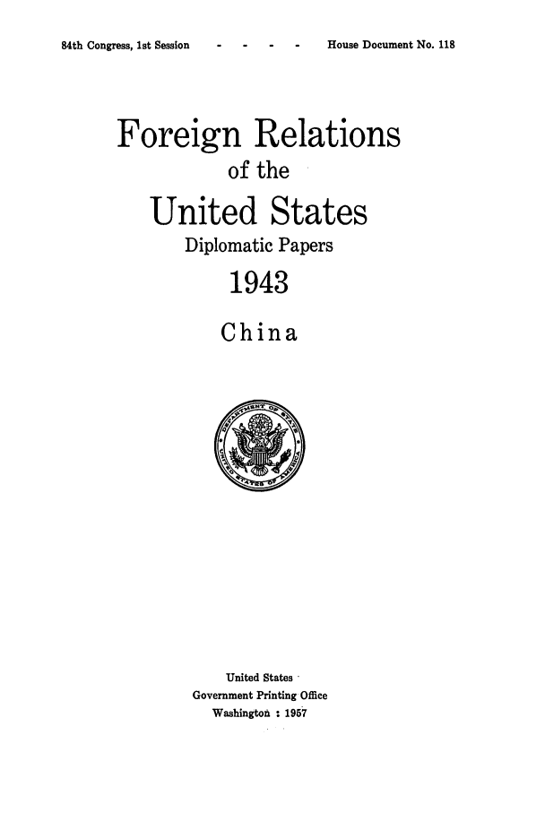 handle is hein.forrel/frusfr0064 and id is 1 raw text is: 
84th Congress, 1st Session


Foreign Relations
            of the

    United States
        Diplomatic Papers

             1943

             China


    United States 
Government Printing Office
  Washington : 1957


House Document No. 118


