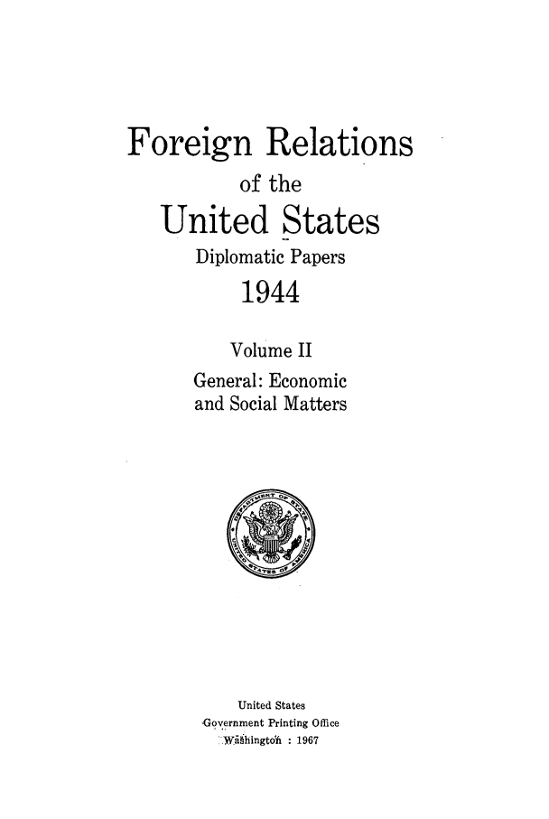 handle is hein.forrel/frusfr0066 and id is 1 raw text is: 




Foreign Relations
           of the
   United States
       Diplomatic Papers
            1944

          Volume II
       General: Economic
       and Social Matters


    United States
Government Printing Office
  ý-Wihingtdii : 1967


