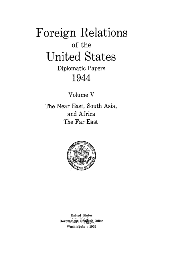 handle is hein.forrel/frusfr0069 and id is 1 raw text is: 


Foreign Relations
           of the
   United States
      Diplomatic Papers
           1944

           Volume V
   The Near East, South Asia,
         and Africa
         The Far East


United States
Washiilkt6n   1965


