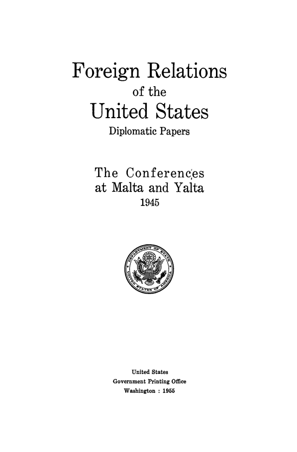 handle is hein.forrel/frusfr0073 and id is 1 raw text is: 



Foreign Relations
           of the
   United States
       Diplomatic Papers


    The Conferencles
    at Malta and Yalta
             1945


   United States
Government Printing Office
  Washington : 1955


