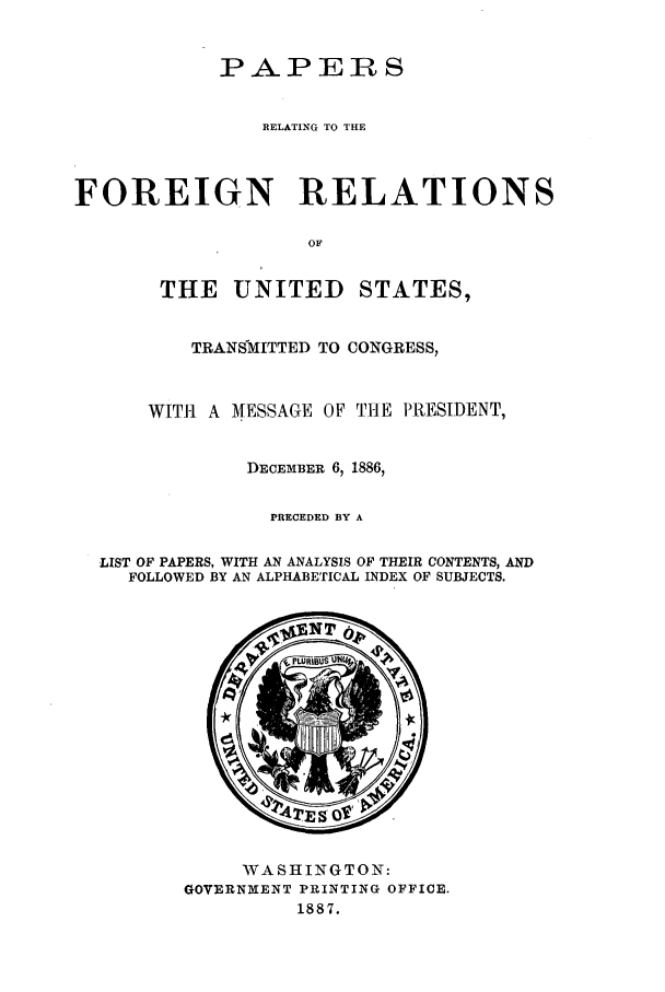 handle is hein.forrel/frusgc0002 and id is 1 raw text is: 


            PAPERS


               RELATING TO THE



FOREIGN RELATIONS

                   OF


       THE UNITED STATES,


          TRANSMITTED TO CONGRESS,


      WITH A MESSAGE OF TIE PRESIDENT,


              DECEMBER 6, 1886,

                PRECEDED BY A

  LIST OF PAPERS, WITH AN ANALYSIS OF THEIR CONTENTS, AND
    FOLLOWED BY AN ALPHABETICAL INDEX OF SUBJECTS.


     WASHINGTON:
GOVERNMENT PRINTING OFFICE.
         1887.


