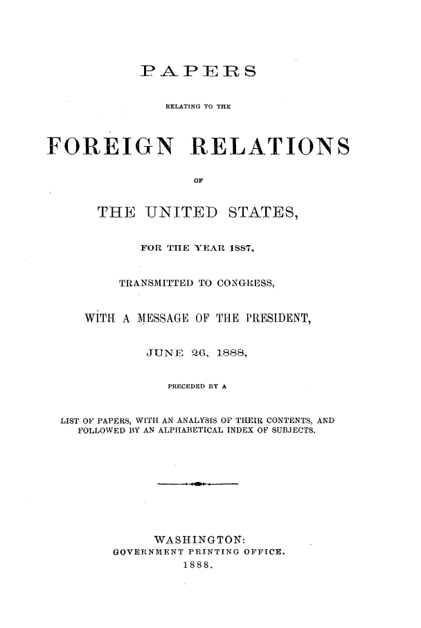 handle is hein.forrel/frusgc0003 and id is 1 raw text is: 




             P A- P E jR S


                RELATING TO THE



FOREIGN RELATIONS

                    OF


       THE UNITED STATES,


             FOR THE YEAR 1887,


          TRANSMITTED TO CONGRESS,


     WITH A MESSAGE OF THE PRESIDENT,


              JUNE Q6, 1888,


                PRECEDED BY A


  LIST OF PAPERS, WITH- AN ANALYSIS OF THEIR CONTENTS, AND
    FOLLOWED BY AN ALPHABETICAL INDEX OF SUBJECTS.









               WASHINGTON:
         GOVERNMENT PRINTING OFFICE.
                   1888.


