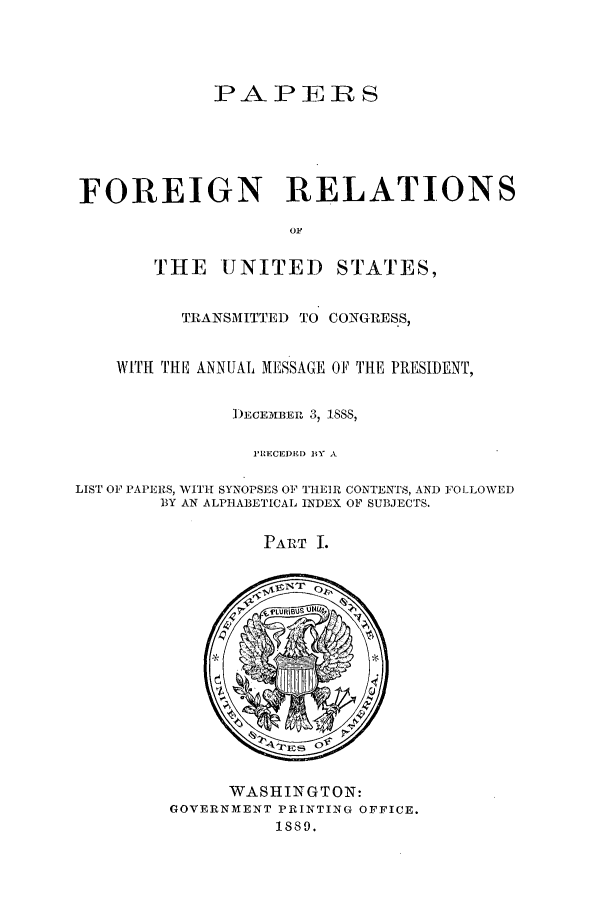 handle is hein.forrel/frusgc0004 and id is 1 raw text is: 



             PA P EiR S





FOREIGN RELATIONS

                    OF


THE UNITED


STATES,


          TRANSMITTED TO CONGRESS,


    WITH THE ANNUAL MESSAGE OF THE PRESIDENT,

               D)ECEMBERL 3, 1888,

                 P'RECEDED BY A

LIST OF PAPERS, WITH SYNOPSES OF THEIR CONTENTS, AND FOLLOWED
        ]BY AN ALPHABETICAL INDEX OF SUBJECTS.


PART I.


      WASHINGTON:
GOVERNMENT PRINTING OFFICE.
          1889.


