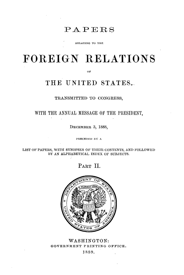 handle is hein.forrel/frusgc0005 and id is 1 raw text is: 







                 REILATING TO TIHE



FOREIGN RELATIONS

                     OF


       THE UNITED STATES,,.


          TRANSMITTED) TO CONGRESS,


    WITH THE ANNUAL MESSAGE OF THE PRESIDENT,


               D)ECEMBER 3, 188Sý

                 PRECEDEI) BY A

LIST OF PAPERS, WITH SYNOPSES OF TI[EIlR CONTENTS, AND FOLLOWED
        BY AN ALPHABETICAL INDEX OF SUBJECTS.


PART II.


      WASHINGTON:
GOVERNMENT PRINTING OFFICE.
          1889.


