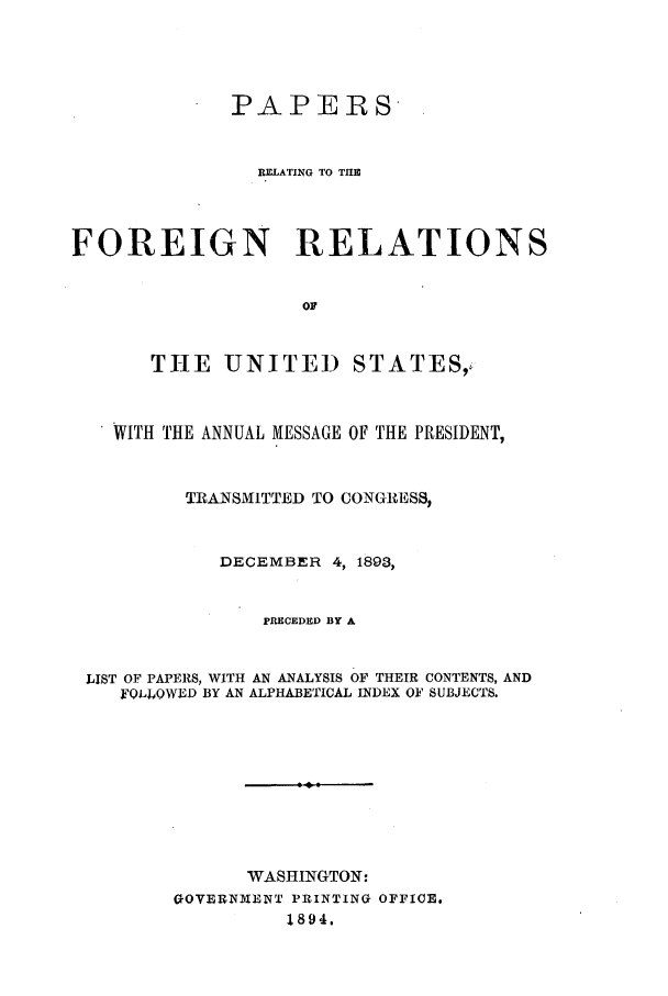 handle is hein.forrel/frusgz0001 and id is 1 raw text is: 



              PAPERS


                RELATING TO THEI



FOREIGN RELATIONS





       THE UNITED STATES,4


    WITH THE ANNUAL MESSAGE OF THE PRESIDENT,


          TRANSMITTED TO CONGRESS,


             DECEMBER 4, 1893,


                PRECEDED BY A


 LIST OF PAPERS, WITH AN ANALYSIS OF THEIR CONTENTS, AND
    FOLLOWED BY AN ALPHABETICAL INDEX OF SUBJECTS.








               WASHINGTON:
         OOVERNIM'ENT PRINTINO OFFICE.
                  1894.


