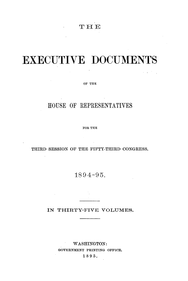 handle is hein.forrel/frusgz0002 and id is 1 raw text is: 



               TI-IE





EXECUTIVE DOCUMENTS



                OF THE



       HOUSE OF REPRESENTATIVES



                FOR THE


THIRD SESSION OF THE FIFTY-THIRD CONGRESS.




            1894-95.





    IN THIRTY-FIVE VOLUMES.





           WASHINGTON:
       GOVERNM-ENT PRINTING OFFICE.
              1895.


