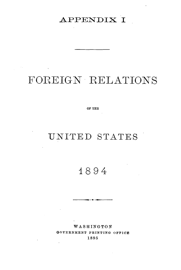 handle is hein.forrel/frusgz0003 and id is 1 raw text is: 

      APPENDIX I








FOREIGN R RELATIONS



           OF THE



    UNITED STATES


    1894







    WASHINGTON
GOVERNMENT PRINTING OFFICE
      1895


