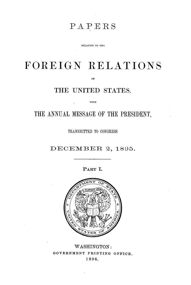handle is hein.forrel/frusgz0005 and id is 1 raw text is: 



           PAPERS


              RELATING TO THE



FOREIGN RELATIONS

                 OF

       THE UNITED STATES.

                WITH

  THE ANNUAL MESSAGE OF THE PRESIDENT,


           TRANSMITTED TO CONGRESS


      DECEMBEIR 2, 1895.


PART I.


     WASHINGTON:
GOVERNMENT PRINTING OFFICE.
        1896.


