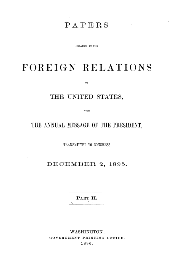 handle is hein.forrel/frusgz0006 and id is 1 raw text is: 



           PAPERS



              RELATING TO TOlE




FOREIGN- RELATIONS

                 OF


       THE UNITED STATES,

                WITtl


  THE ANNUAL MESSAGE OF THE PRESIDENT,



           TRANSMITTED TO CONGRESS



      DECEMBVER 2, 1895.






              PART II.





            WASHINGTON:
       GOVERNMENT PRINTING OFFICE.
               1896.


