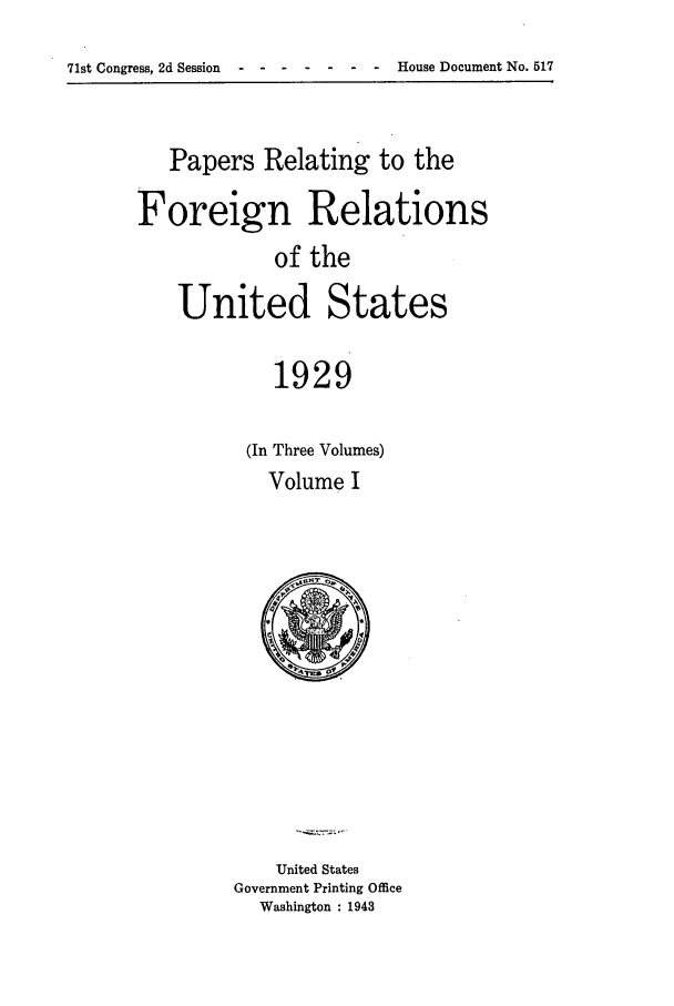 handle is hein.forrel/frushh0001 and id is 1 raw text is: 
71st Congress, 2d Session --- ---------    -      House Document No. 517


   Papers Relating to the

Foreign Relations
            of the
    United States


   1929

(In Three Volumes)
  Volume I


    United States
Government Printing Office
  Washington : 1943


