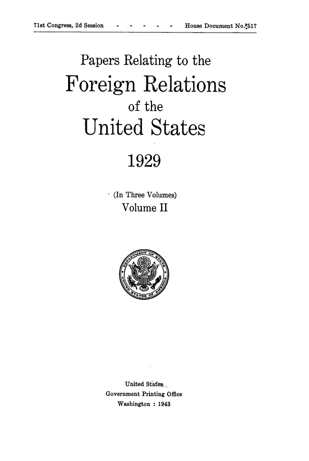 handle is hein.forrel/frushh0002 and id is 1 raw text is: 
71st Congress, 2d Session                    -


   Papers Relating to the

Foreign Relations
             of the

   United States

             1929


(In Three Volumes)
  Volume II


    United Stateesk..
Government Printing Office
  Washington : 1943


House Document No$.517


