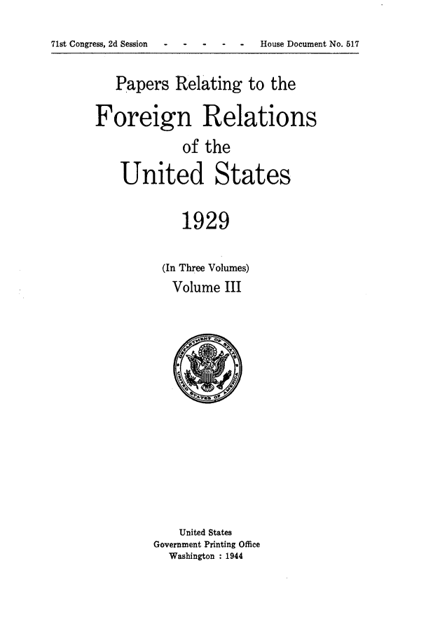 handle is hein.forrel/frushh0003 and id is 1 raw text is: 
71st Congress, 2d Session--- - - - House Document No. 517


   Papers Relating to the

Foreign Relations
             of the
    United States

             1929

          (In Three Volumes)
          Volume III


    United States
Government Printing Office
  Washington : 1944


