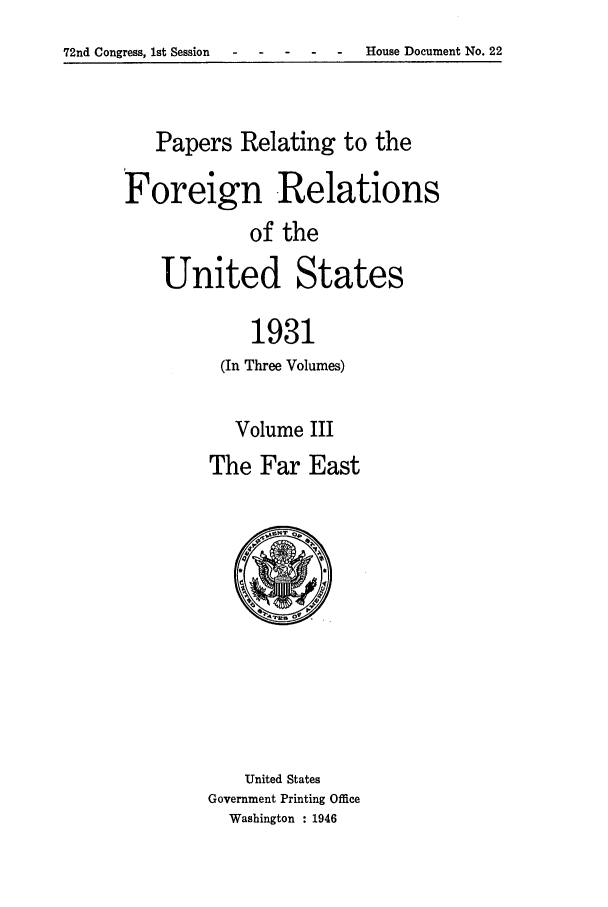 handle is hein.forrel/frushh0009 and id is 1 raw text is: 
72nd Congress, 1st Session- --- - - House Document No. 22


   Papers Relating to the
Foreign Relations

            of the
    United States

             1931
          (In Three Volumes)


   Volume III
The Far East


    United States
Government Printing Office
  Washington : 1946


